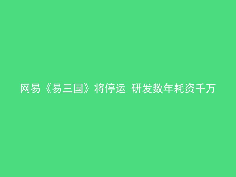 网易《易三国》将停运 研发数年耗资千万