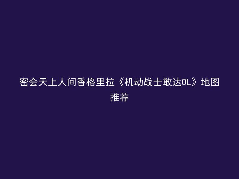 密会天上人间香格里拉《机动战士敢达OL》地图推荐