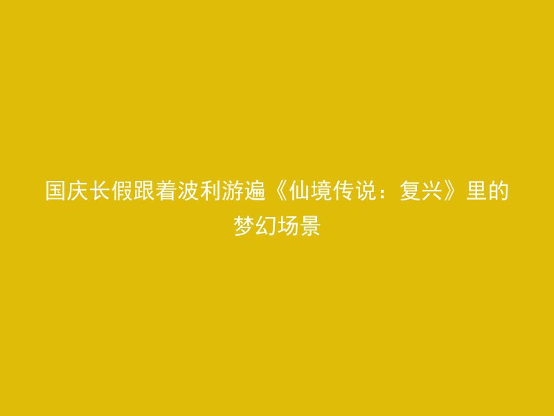 国庆长假跟着波利游遍《仙境传说：复兴》里的梦幻场景