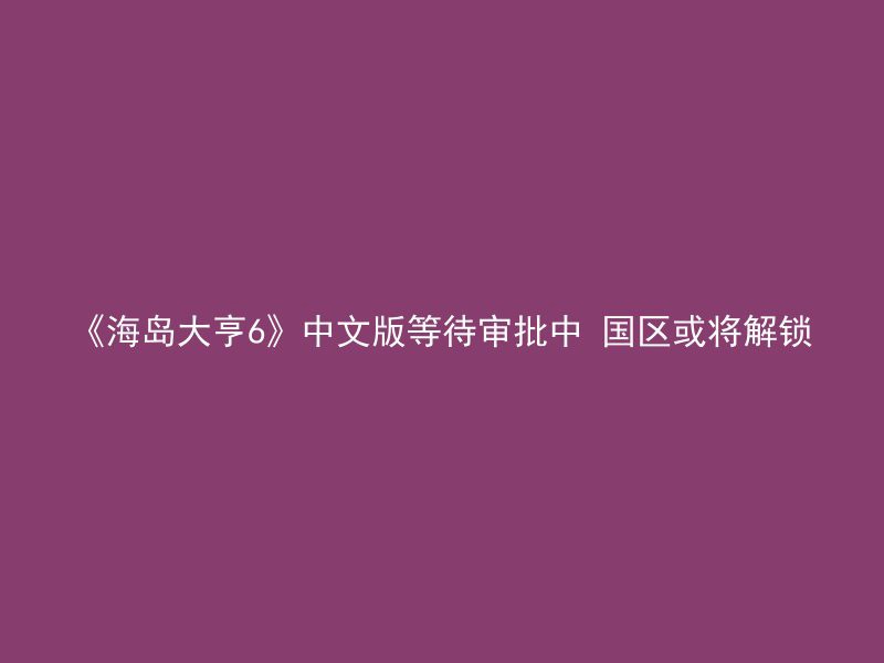 《海岛大亨6》中文版等待审批中 国区或将解锁