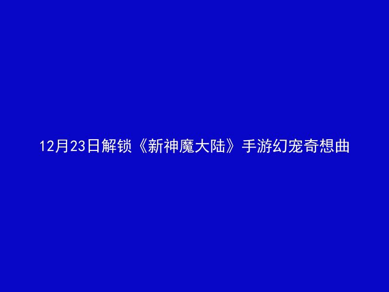 12月23日解锁《新神魔大陆》手游幻宠奇想曲