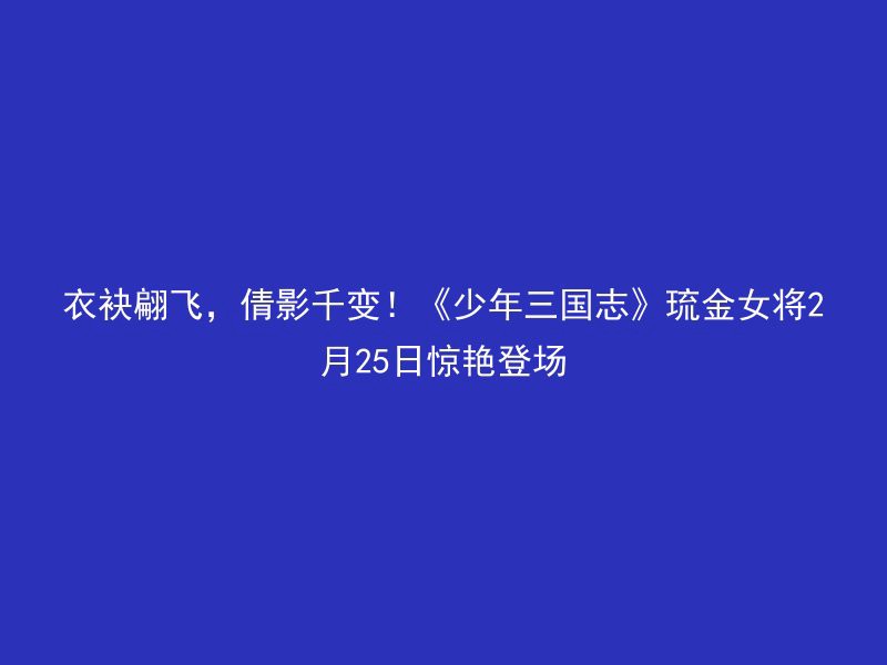 衣袂翩飞，倩影千变！《少年三国志》琉金女将2月25日惊艳登场