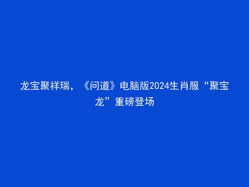 龙宝聚祥瑞，《问道》电脑版2024生肖服“聚宝龙”重磅登场