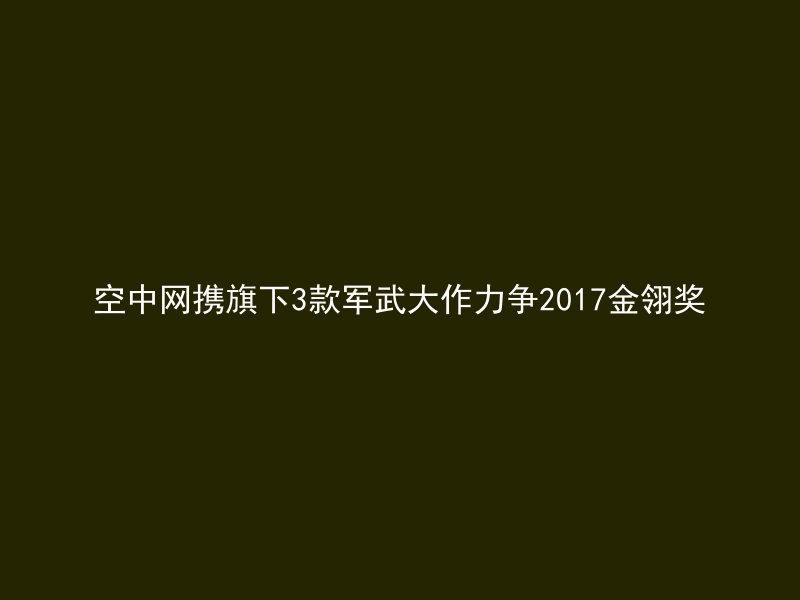 空中网携旗下3款军武大作力争2017金翎奖