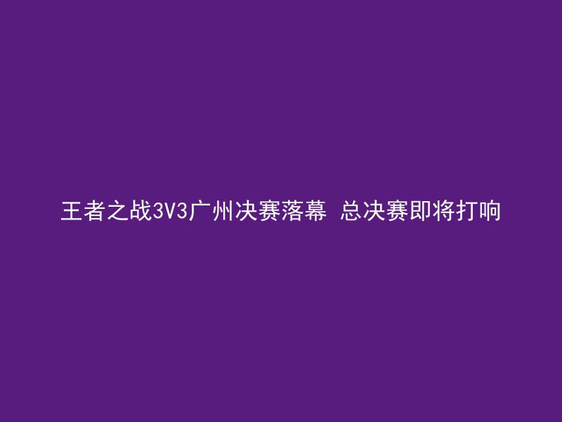 王者之战3V3广州决赛落幕 总决赛即将打响