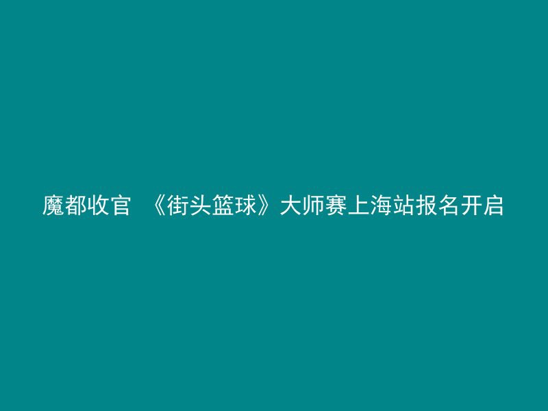 魔都收官 《街头篮球》大师赛上海站报名开启