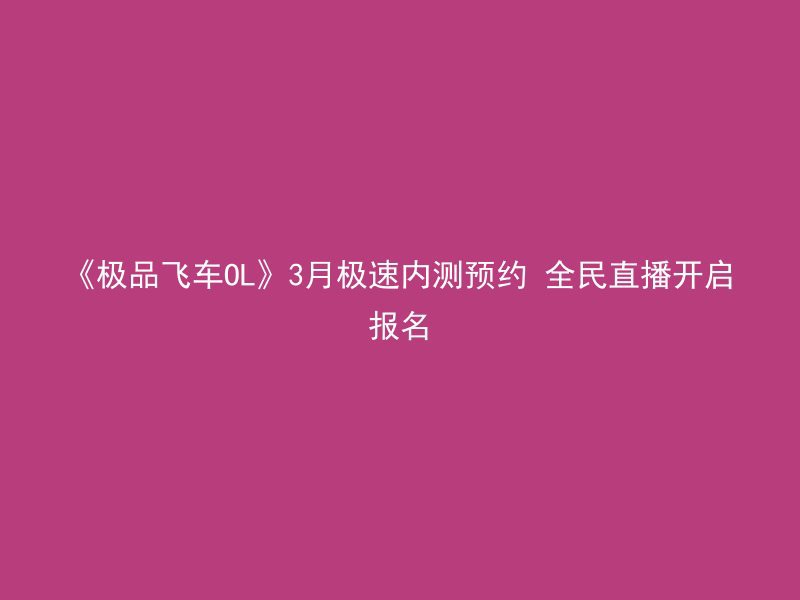 《极品飞车OL》3月极速内测预约 全民直播开启报名