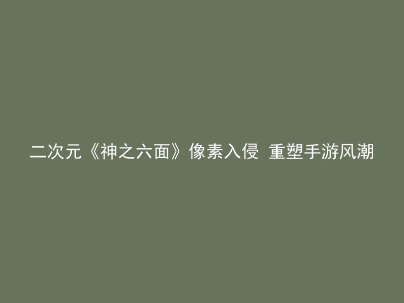 二次元《神之六面》像素入侵 重塑手游风潮