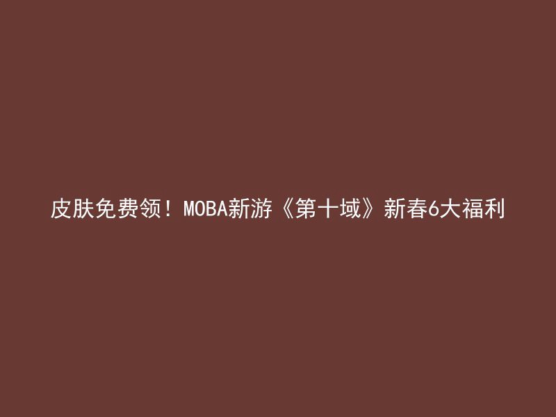 皮肤免费领！MOBA新游《第十域》新春6大福利