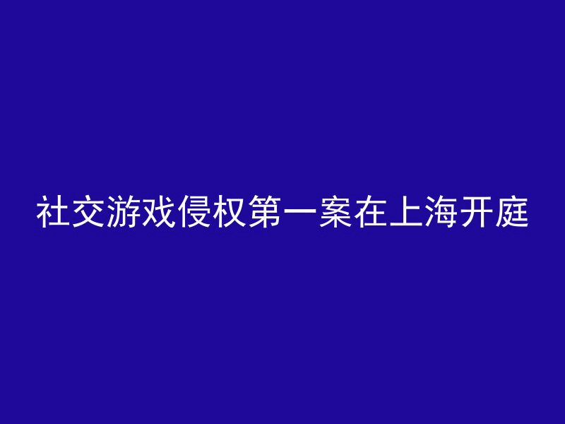 社交游戏侵权第一案在上海开庭