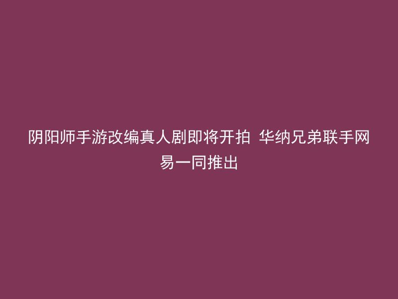 阴阳师手游改编真人剧即将开拍 华纳兄弟联手网易一同推出