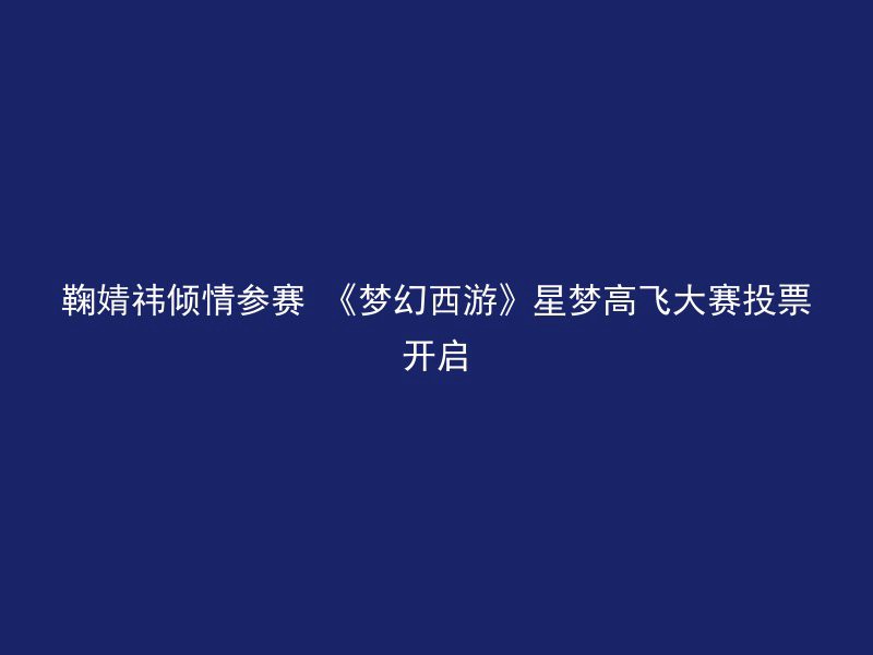 鞠婧祎倾情参赛 《梦幻西游》星梦高飞大赛投票开启