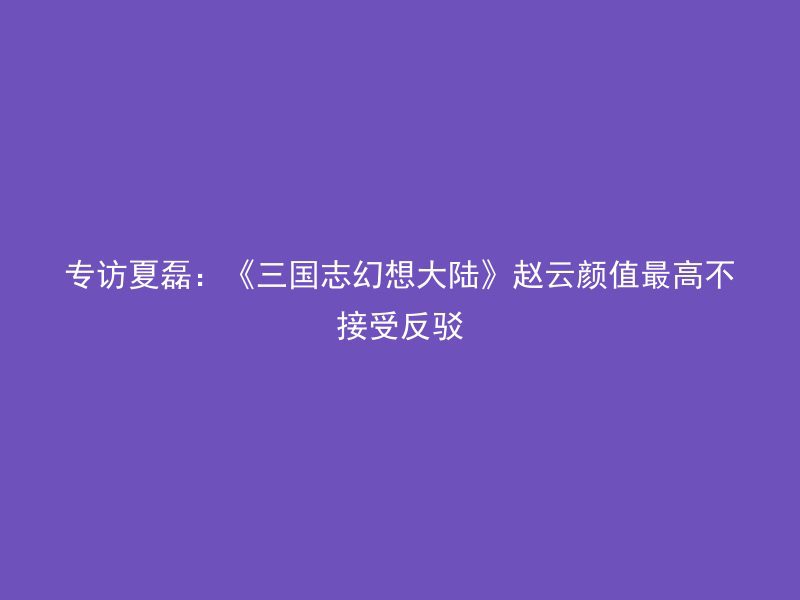 专访夏磊：《三国志幻想大陆》赵云颜值最高不接受反驳