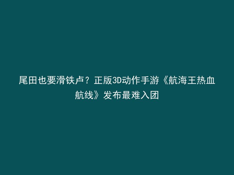 尾田也要滑铁卢？正版3D动作手游《航海王热血航线》发布最难入团