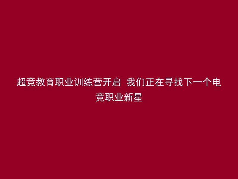 超竞教育职业训练营开启 我们正在寻找下一个电竞职业新星