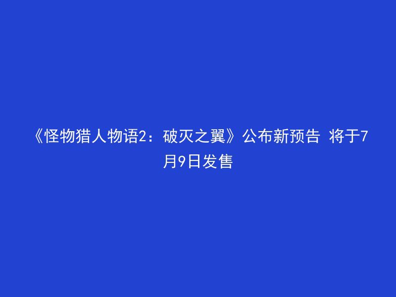 《怪物猎人物语2：破灭之翼》公布新预告 将于7月9日发售