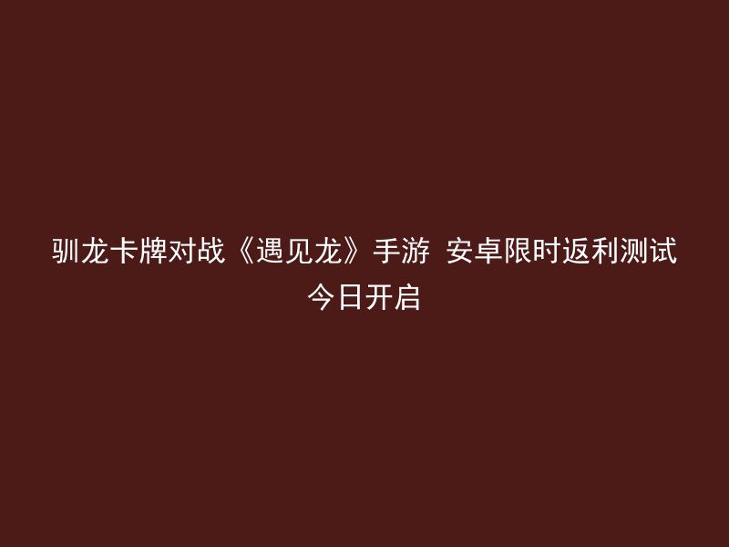 驯龙卡牌对战《遇见龙》手游 安卓限时返利测试今日开启