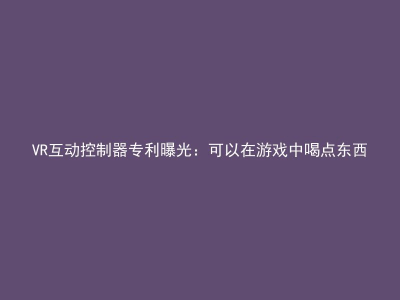 VR互动控制器专利曝光：可以在游戏中喝点东西