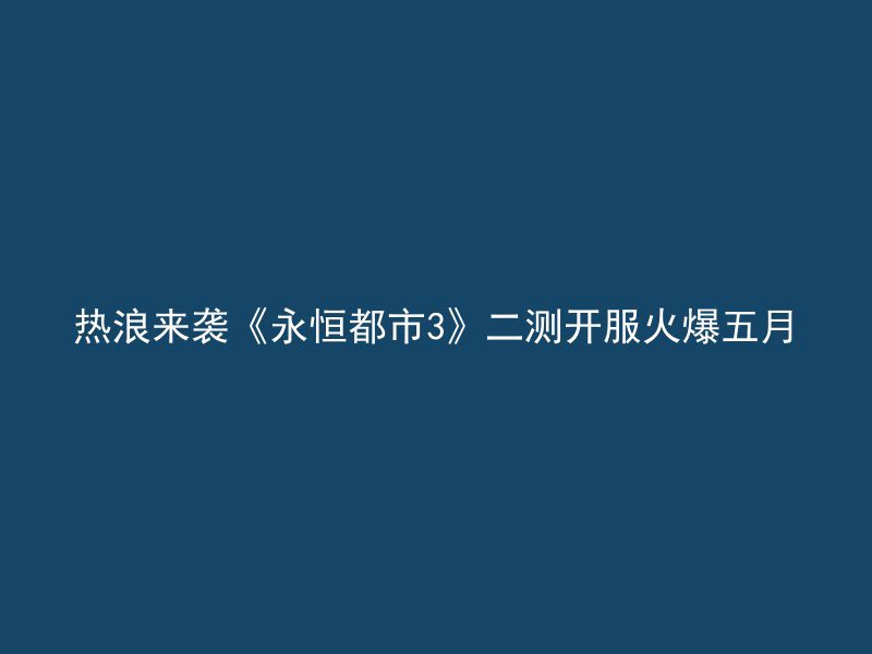 热浪来袭《永恒都市3》二测开服火爆五月