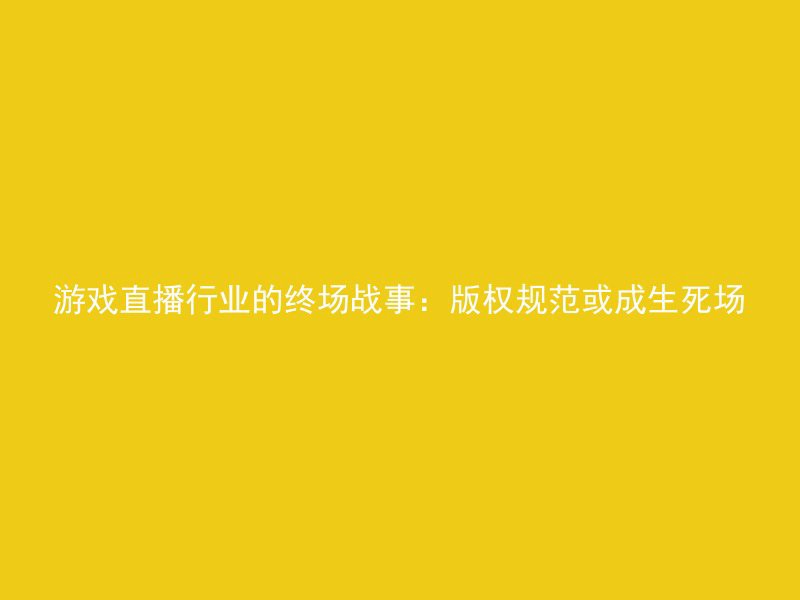 游戏直播行业的终场战事：版权规范或成生死场