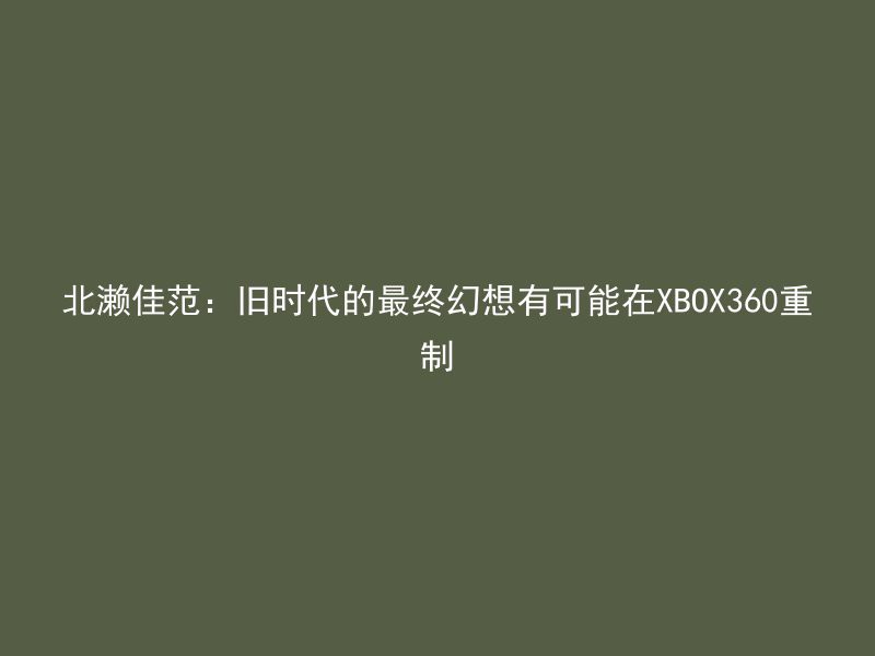 北濑佳范：旧时代的最终幻想有可能在XBOX360重制