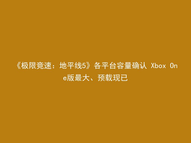 《极限竞速：地平线5》各平台容量确认 Xbox One版最大、预载现已