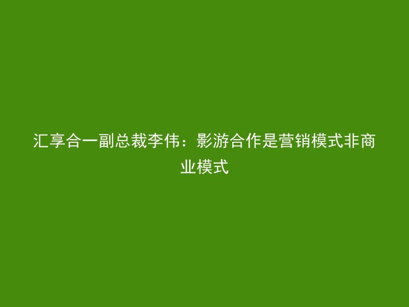 汇享合一副总裁李伟：影游合作是营销模式非商业模式