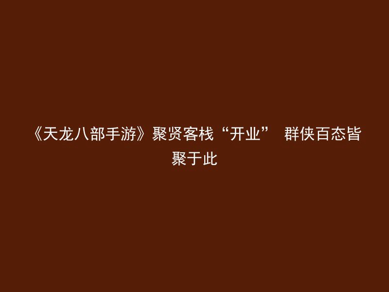 《天龙八部手游》聚贤客栈“开业” 群侠百态皆聚于此