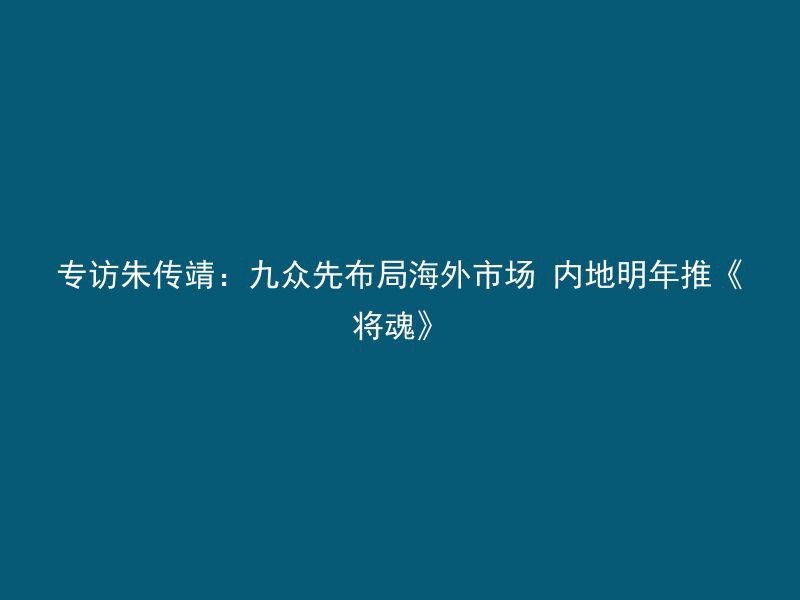 专访朱传靖：九众先布局海外市场 内地明年推《将魂》