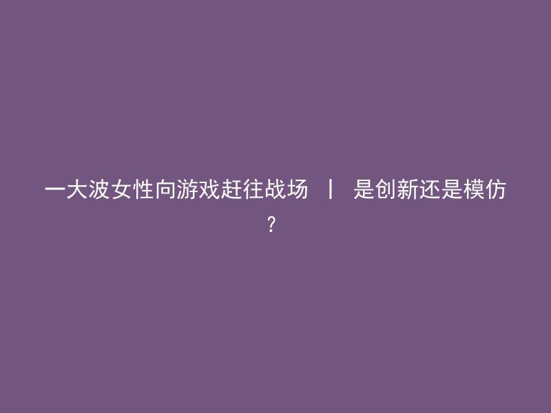 一大波女性向游戏赶往战场 丨 是创新还是模仿？