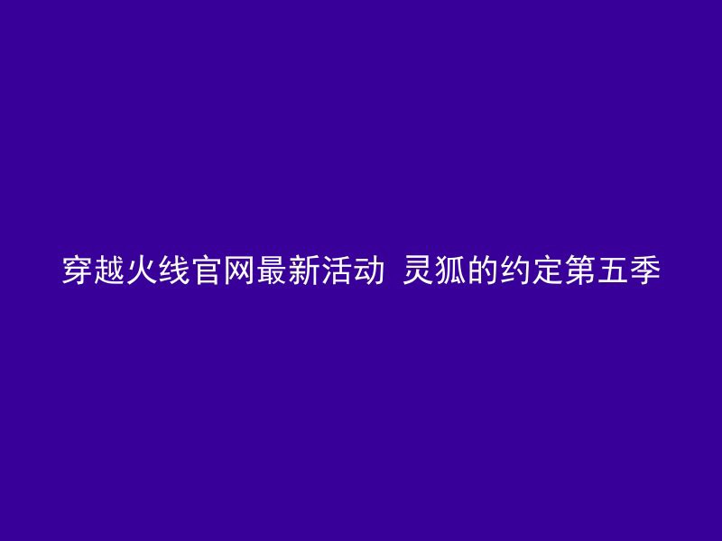 穿越火线官网最新活动 灵狐的约定第五季