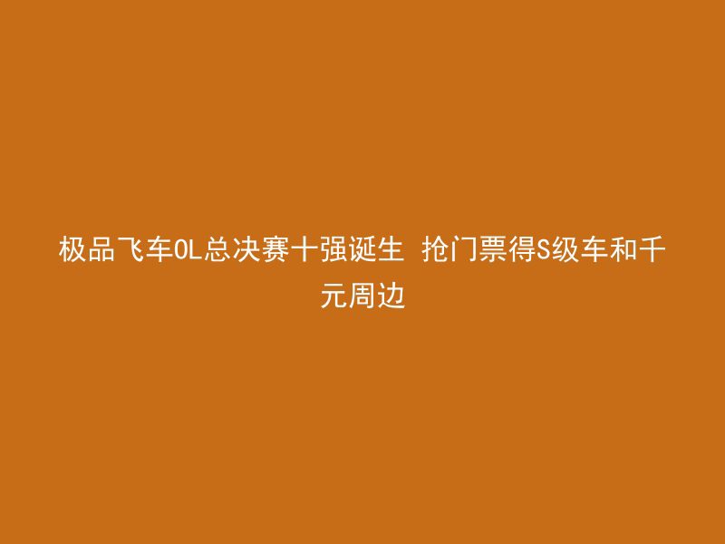 极品飞车OL总决赛十强诞生 抢门票得S级车和千元周边