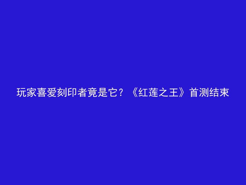 玩家喜爱刻印者竟是它？《红莲之王》首测结束