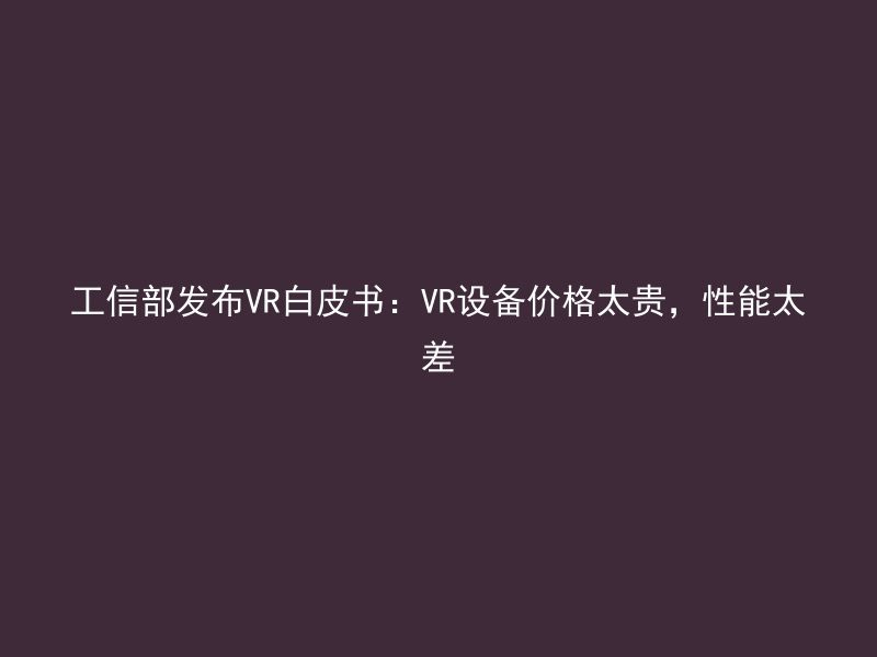 工信部发布VR白皮书：VR设备价格太贵，性能太差