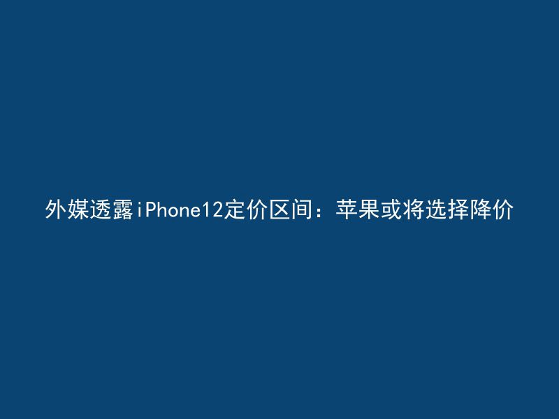 外媒透露iPhone12定价区间：苹果或将选择降价