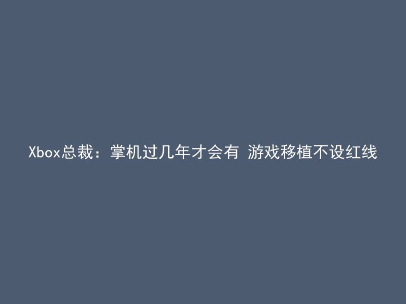 Xbox总裁：掌机过几年才会有 游戏移植不设红线