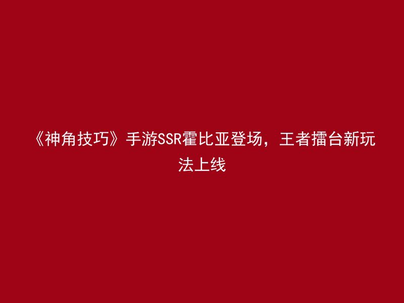 《神角技巧》手游SSR霍比亚登场，王者擂台新玩法上线