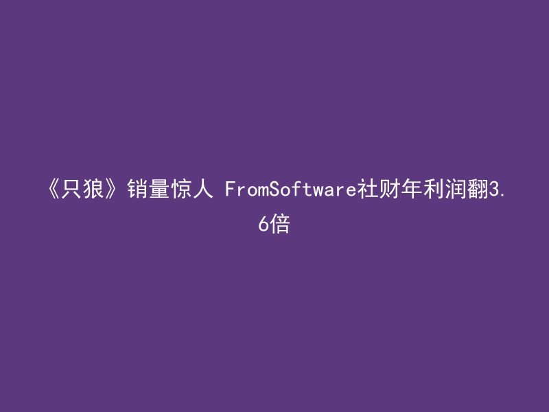 《只狼》销量惊人 FromSoftware社财年利润翻3.6倍