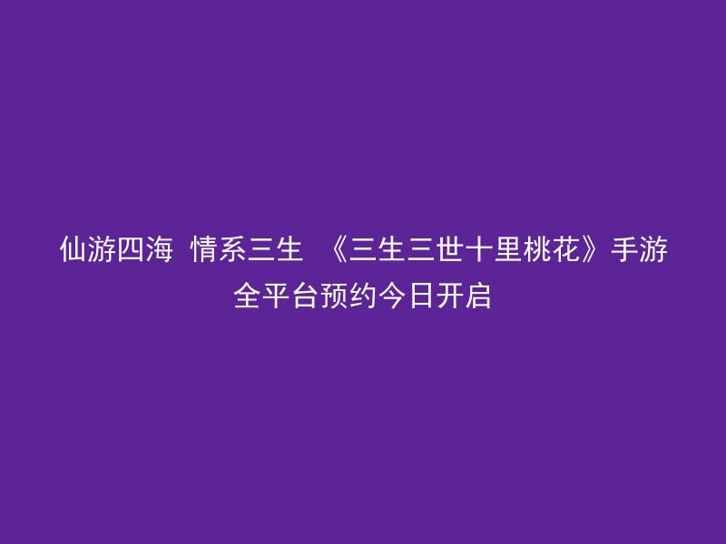 仙游四海 情系三生 《三生三世十里桃花》手游全平台预约今日开启