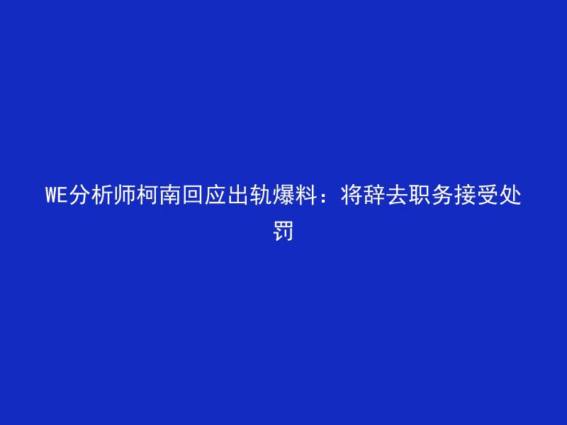 WE分析师柯南回应出轨爆料：将辞去职务接受处罚