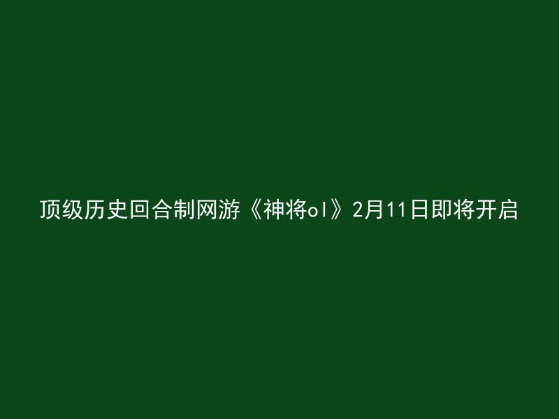 顶级历史回合制网游《神将ol》2月11日即将开启