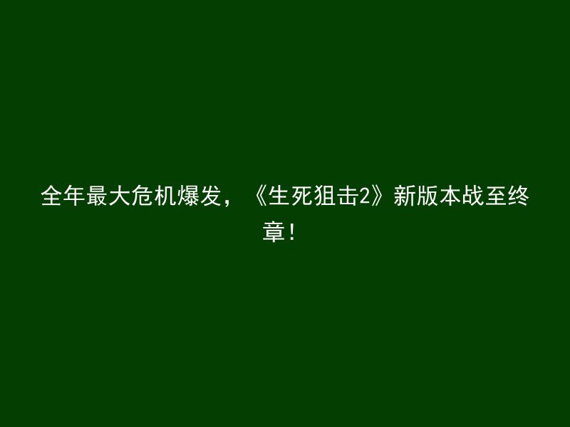 全年最大危机爆发，《生死狙击2》新版本战至终章！