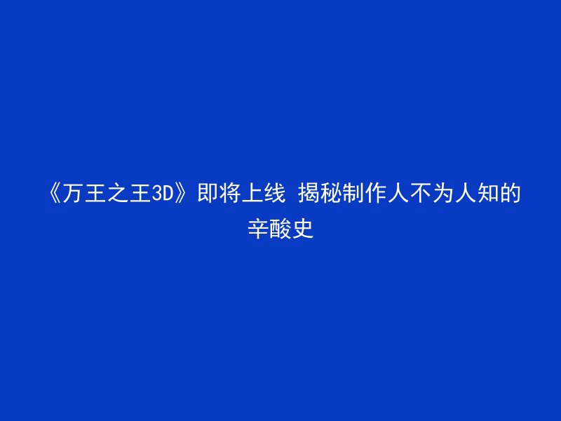 《万王之王3D》即将上线 揭秘制作人不为人知的辛酸史