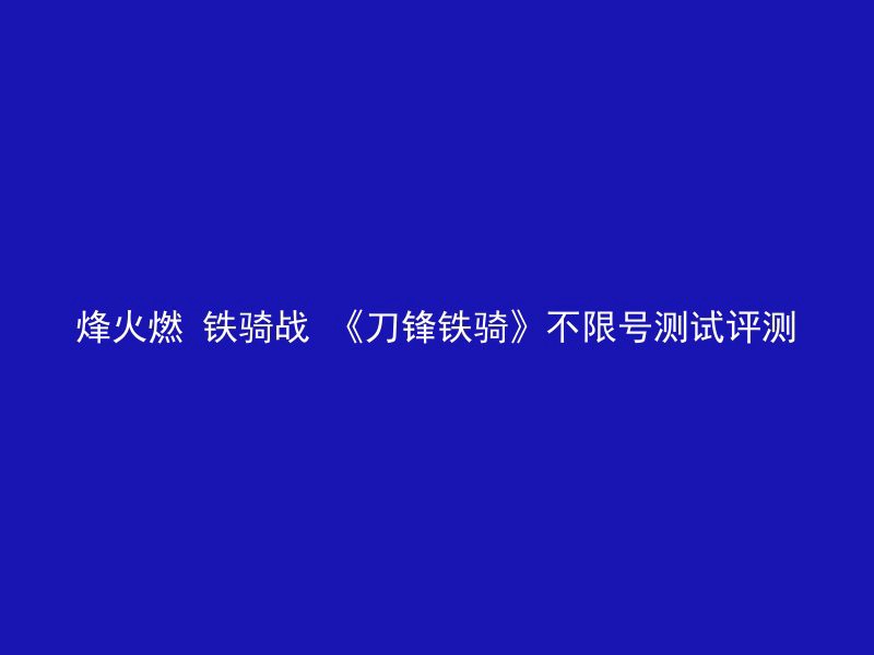 烽火燃 铁骑战 《刀锋铁骑》不限号测试评测