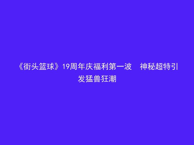 《街头篮球》19周年庆福利第一波  神秘超特引发猛兽狂潮