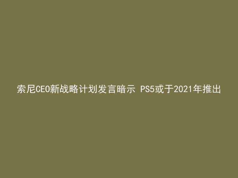 索尼CEO新战略计划发言暗示 PS5或于2021年推出