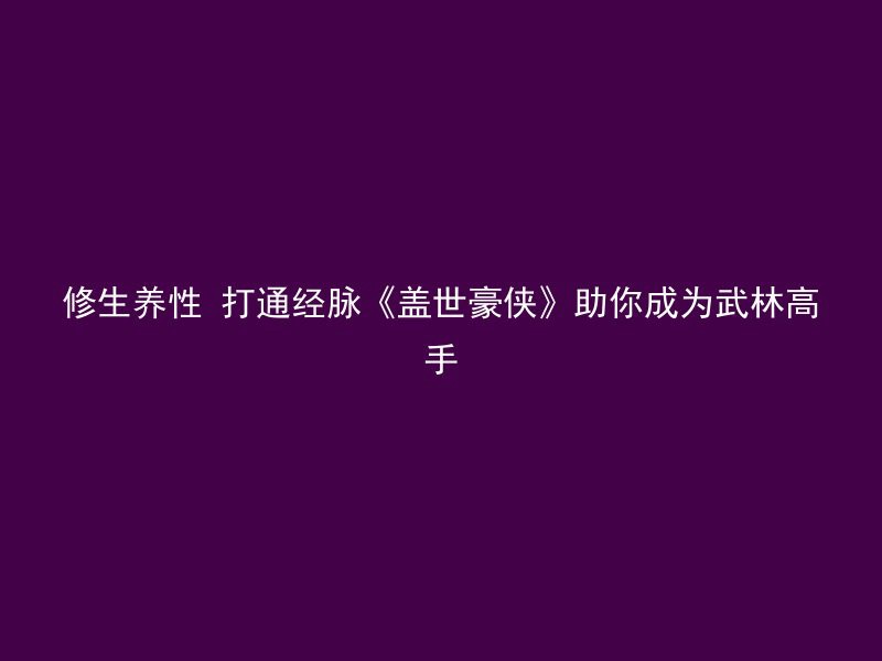 修生养性 打通经脉《盖世豪侠》助你成为武林高手