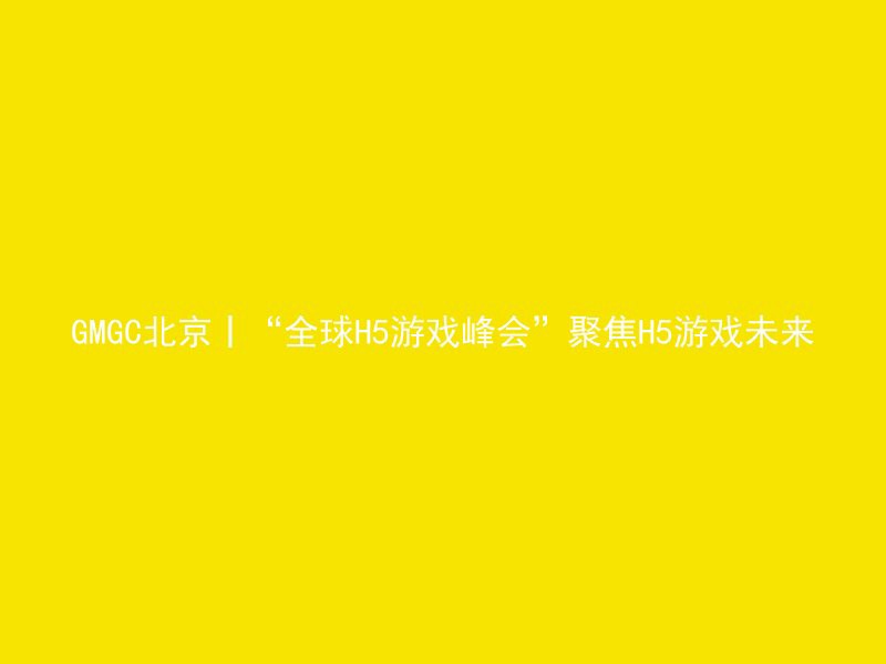 GMGC北京丨“全球H5游戏峰会”聚焦H5游戏未来