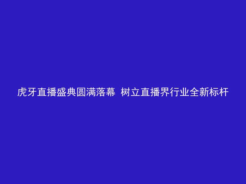 虎牙直播盛典圆满落幕 树立直播界行业全新标杆