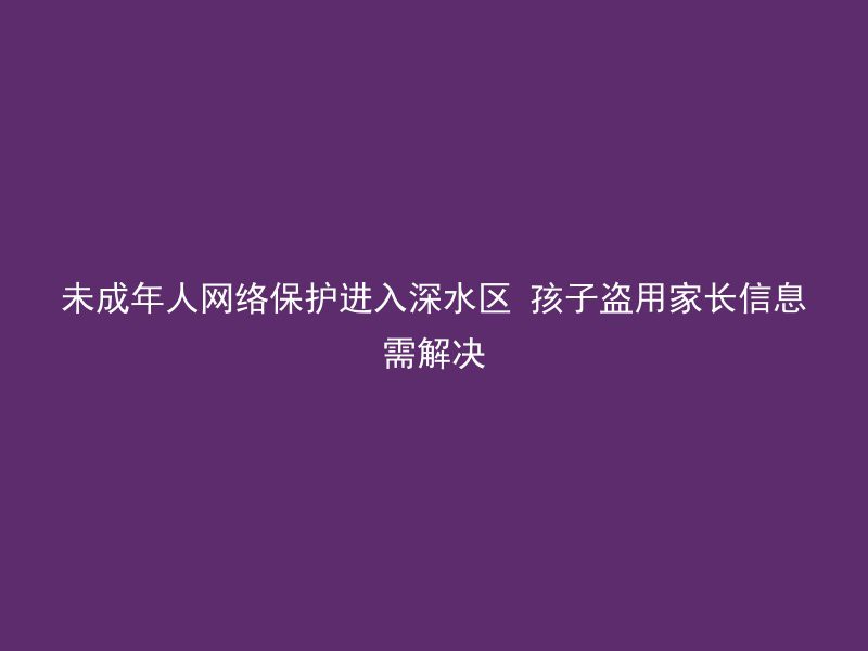 未成年人网络保护进入深水区 孩子盗用家长信息需解决